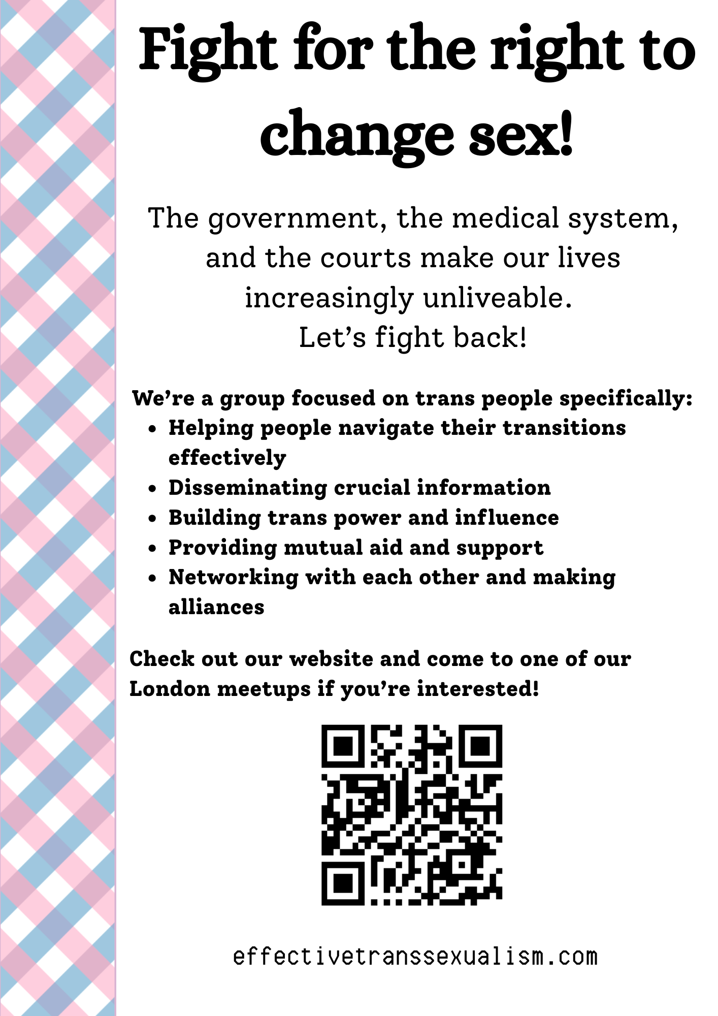 Fight for the right to change sex!
The government, the medical system,
and the courts make our lives
increasingly unliveable.
Let’s fight back!
We’re a group focused on trans people specifically:
Helping people navigate their transitions
effectively
Disseminating crucial information
Building trans power and influence
Providing mutual aid and support
Networking with each other and making
alliances
Check out our website and come to one of our
London meetups if you’re interested!
effectivetranssexualism.com